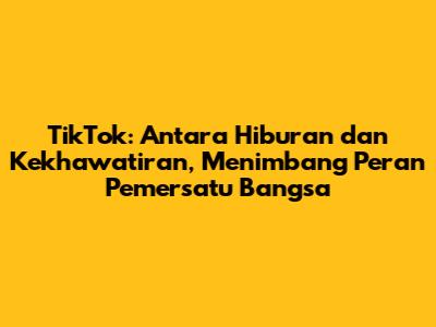 TikTok: Antara Hiburan dan Kekhawatiran, Menimbang Peran Pemersatu Bangsa