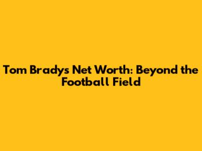 Tom Brady's Net Worth: Beyond the Football Field