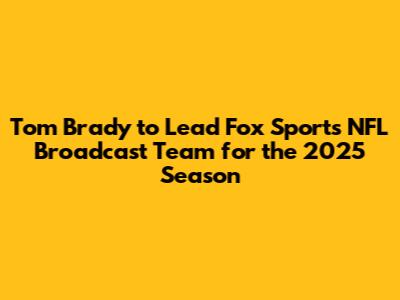 Tom Brady to Lead Fox Sports' NFL Broadcast Team for the 2025 Season