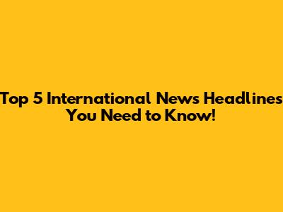 Top 5 International News Headlines You Need to Know!