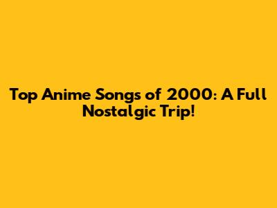 Top Anime Songs of 2000: A Full Nostalgic Trip!