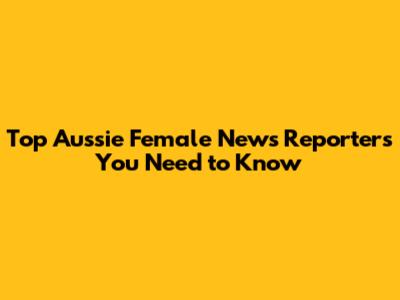 Top Aussie Female News Reporters You Need to Know