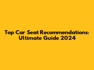 Top Car Seat Recommendations: Ultimate Guide 2024