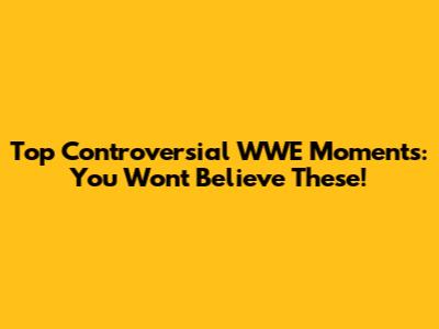 Top Controversial WWE Moments: You Won't Believe These!