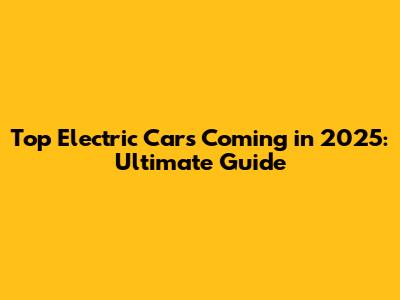 Top Electric Cars Coming in 2025: Ultimate Guide