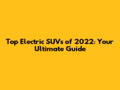 Top Electric SUVs of 2022: Your Ultimate Guide