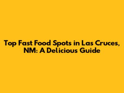 Top Fast Food Spots in Las Cruces, NM: A Delicious Guide