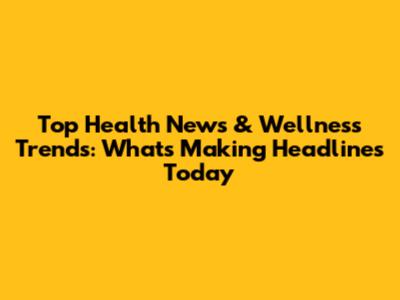 Top Health News & Wellness Trends: What's Making Headlines Today