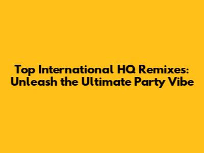 Top International HQ Remixes: Unleash the Ultimate Party Vibe