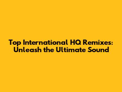 Top International HQ Remixes: Unleash the Ultimate Sound
