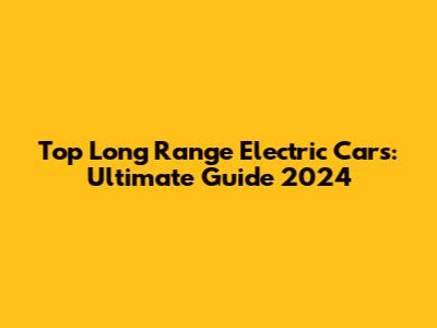 Top Long Range Electric Cars: Ultimate Guide 2024