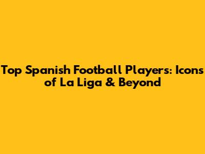 Top Spanish Football Players: Icons of La Liga & Beyond