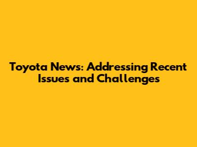 Toyota News: Addressing Recent Issues and Challenges