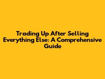 Trading Up After Selling Everything Else: A Comprehensive Guide