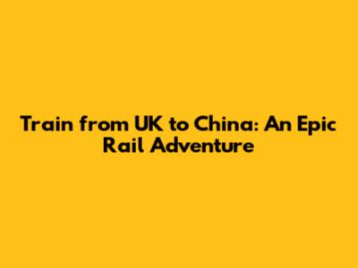 Train from UK to China: An Epic Rail Adventure