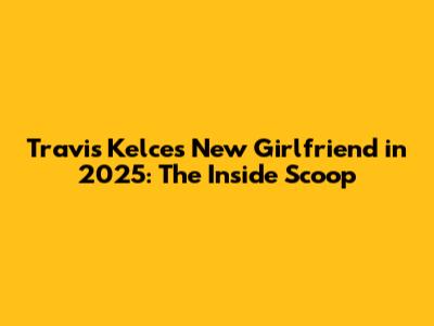 Travis Kelce's New Girlfriend in 2025: The Inside Scoop