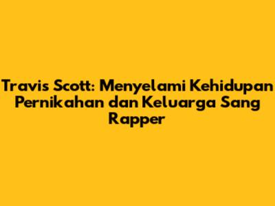 Travis Scott: Menyelami Kehidupan Pernikahan dan Keluarga Sang Rapper