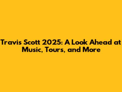 Travis Scott 2025: A Look Ahead at Music, Tours, and More