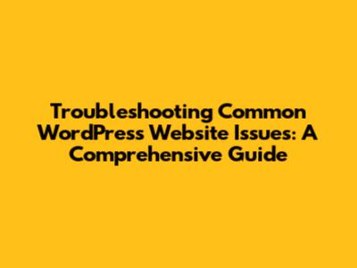 Troubleshooting Common WordPress Website Issues: A Comprehensive Guide