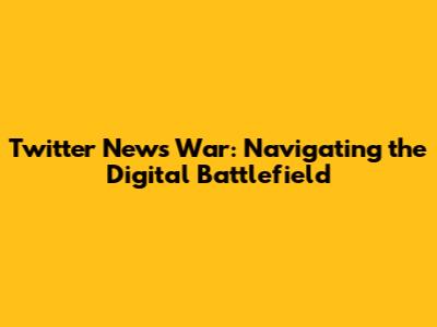 Twitter News War: Navigating the Digital Battlefield