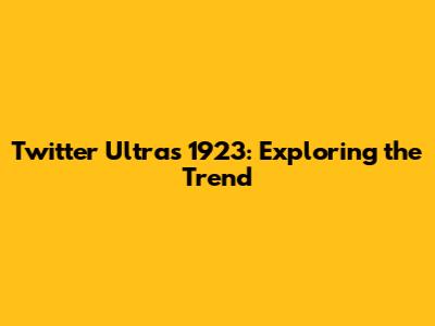 Twitter Ultras 1923: Exploring the Trend