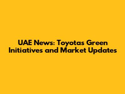 UAE News: Toyota's Green Initiatives and Market Updates