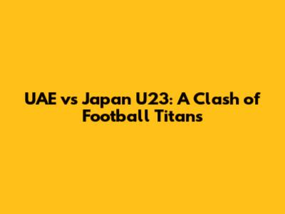 UAE vs Japan U23: A Clash of Football Titans
