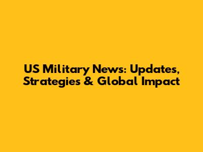 US Military News: Updates, Strategies & Global Impact