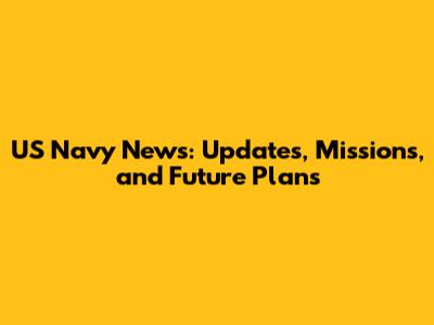 US Navy News: Updates, Missions, and Future Plans