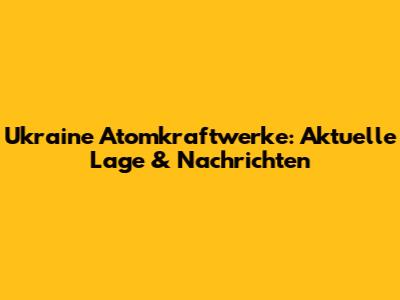 Ukraine Atomkraftwerke: Aktuelle Lage & Nachrichten