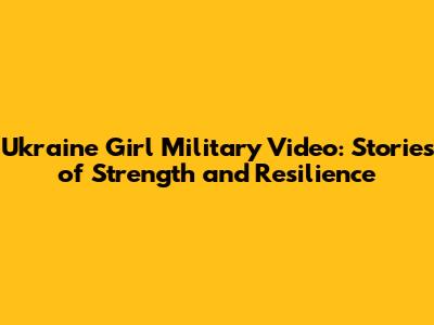 Ukraine Girl Military Video: Stories of Strength and Resilience