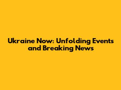 Ukraine Now: Unfolding Events and Breaking News