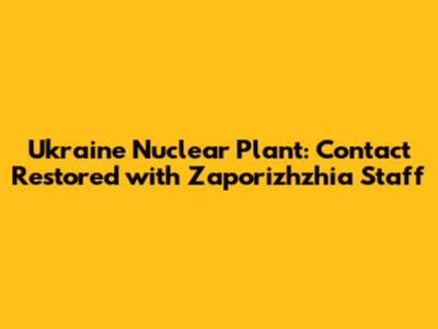 Ukraine Nuclear Plant: Contact Restored with Zaporizhzhia Staff