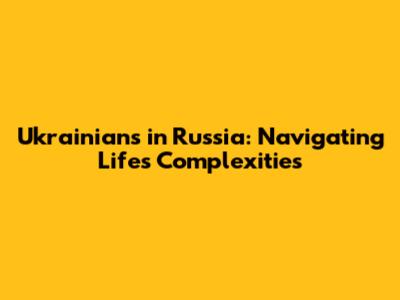 Ukrainians in Russia: Navigating Life's Complexities