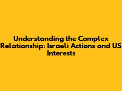 Understanding the Complex Relationship: Israeli Actions and US Interests