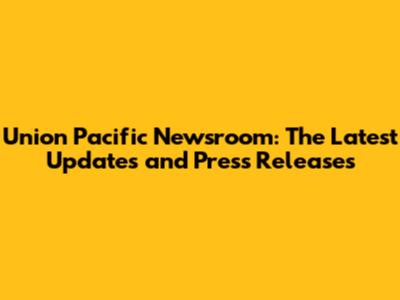 Union Pacific Newsroom: The Latest Updates and Press Releases