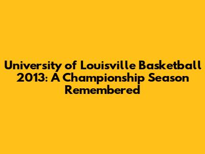 University of Louisville Basketball 2013: A Championship Season Remembered