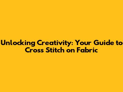 Unlocking Creativity: Your Guide to Cross Stitch on Fabric