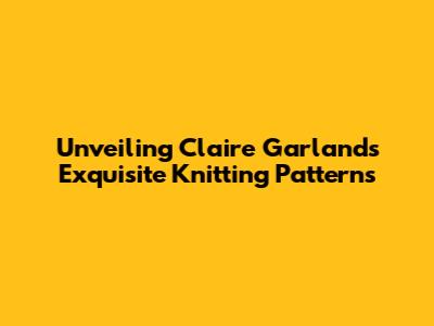 Unveiling Claire Garland's Exquisite Knitting Patterns