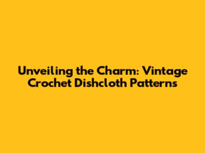 Unveiling the Charm: Vintage Crochet Dishcloth Patterns