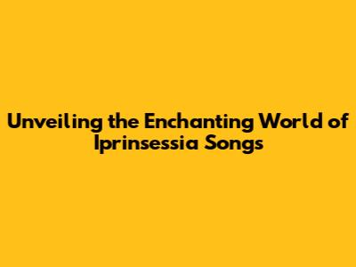 Unveiling the Enchanting World of Iprinsessia Songs