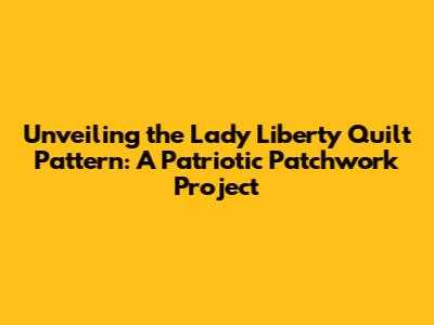 Unveiling the Lady Liberty Quilt Pattern: A Patriotic Patchwork Project
