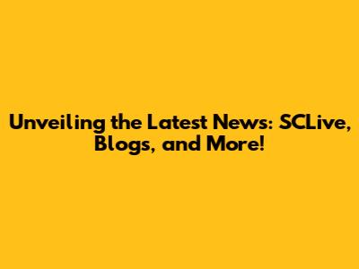Unveiling the Latest News: SCLive, Blogs, and More!