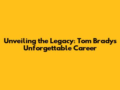 Unveiling the Legacy: Tom Brady's Unforgettable Career