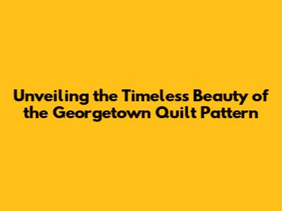 Unveiling the Timeless Beauty of the Georgetown Quilt Pattern