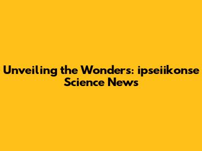 Unveiling the Wonders: ipseiikonse Science News