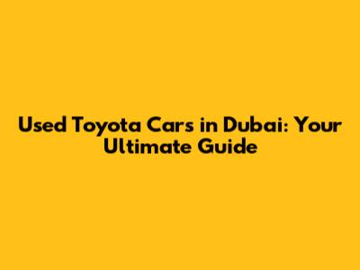Used Toyota Cars in Dubai: Your Ultimate Guide