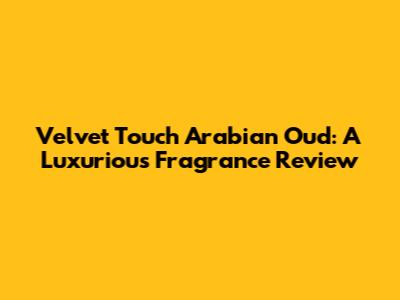 Velvet Touch Arabian Oud: A Luxurious Fragrance Review