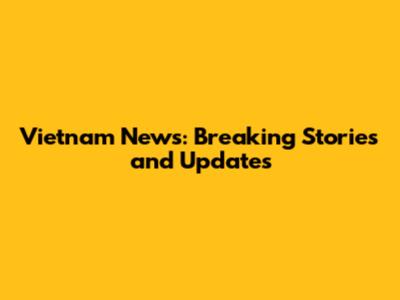 Vietnam News: Breaking Stories and Updates