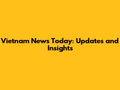 Vietnam News Today: Updates and Insights
